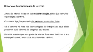 25
A força da Internet reside em sua descentralização, sendo que nenhuma
organização a controla.
Com tantas ligações possíveis não existe um ponto crítico único.
Se o caminho na rede fica sobrecarregado ou indisponível, seus dados
percorrem outro caminho até chegar ao seu destino.
Portanto, mesmo que uma parte da Internet fique sem funcionar, a sua
mensagem (dados) ainda pode encontrar o seu caminho.
Histórico e funcionamento da Internet
 