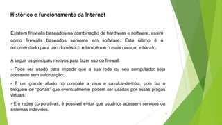 29
Existem firewalls baseados na combinação de hardware e software, assim
como firewalls baseados somente em software. Este último é o
recomendado para uso doméstico e também é o mais comum e barato.
A seguir os principais motivos para fazer uso do firewall:
- Pode ser usado para impedir que a sua rede ou seu computador seja
acessado sem autorização;
- É um grande aliado no combate a vírus e cavalos-de-tróia, pois faz o
bloqueio de “portas” que eventualmente podem ser usadas por essas pragas
virtuais;
- Em redes corporativas, é possível evitar que usuários acessem serviços ou
sistemas indevidos.
Histórico e funcionamento da Internet
 
