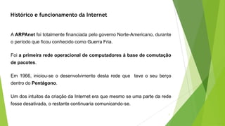 Histórico e funcionamento da Internet
A ARPAnet foi totalmente financiada pelo governo Norte-Americano, durante
o período que ficou conhecido como Guerra Fria.
Foi a primeira rede operacional de computadores à base de comutação
de pacotes.
Em 1966, iniciou-se o desenvolvimento desta rede que teve o seu berço
dentro do Pentágono.
Um dos intuitos da criação da Internet era que mesmo se uma parte da rede
fosse desativada, o restante continuaria comunicando-se.
3
 