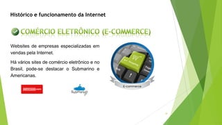 34
Histórico e funcionamento da Internet
Websites de empresas especializadas em
vendas pela Internet.
Há vários sites de comércio eletrônico e no
Brasil, pode-se destacar o Submarino e
Americanas.
 