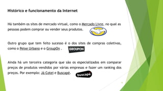 35
Outro grupo que tem feito sucesso é o dos sites de compras coletivas,
como o Peixe Urbano e o GroupOn .
Ainda há um terceira categoria que são os especializados em comparar
preços de produtos vendidos por várias empresas e fazer um ranking dos
preços. Por exemplo: Já Cotei e Buscapé.
Histórico e funcionamento da Internet
Há também os sites de mercado virtual, como o Mercado Livre, no qual as
pessoas podem comprar ou vender seus produtos.
 