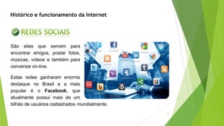 37
São sites que servem para
encontrar amigos, postar fotos,
músicas, vídeos e também para
conversar on-line.
Estas redes ganharam enorme
destaque no Brasil e a mais
popular é o Facebook, que
atualmente possui mais de um
bilhão de usuários cadastrados mundialmente.
Histórico e funcionamento da Internet
 