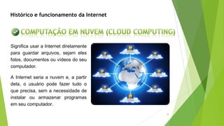 38
Histórico e funcionamento da Internet
Significa usar a Internet diretamente
para guardar arquivos, sejam eles
fotos, documentos ou vídeos do seu
computador.
A Internet seria a nuvem e, a partir
dela, o usuário pode fazer tudo o
que precisa, sem a necessidade de
instalar ou armazenar programas
em seu computador.
 