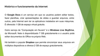 39
O Google Docs é um serviço em que os usuários podem editar textos,
fazer planilhas, criar apresentações de slides e guardar arquivos, entre
outros, pela Internet sem ter os aplicativos instalados em suas máquinas.
É oferecido 1 GB de espaço virtual gratuito.
Outro serviço de “Computação em Nuvem” é o Windows Live SkyDrive,
da Microsoft. Nele é disponibilizado 7 GB gratuitamente e o usuário pode
editar documentos do Office na própria Web.
Há também o popular Dropbox que permite sincronizar seus arquivos em
múltiplos dispositivos e oferece 2 GB de espaço gratuitamente.
Histórico e funcionamento da Internet
 