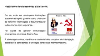 Em seu início, era usada pelas instituições
acadêmicas e pelo governo como um modo
de transmitir informações e documentos por
todo o mundo com segurança.
Foi capaz de garantir comunicação
emergencial em meio à Guerra Fria.
Histórico e funcionamento da Internet
A abordagem militar, científica e comercial dos conceitos de interligação
desta rede é considerada a fundação para nossa Internet moderna.
4
 