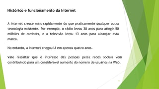 41
Histórico e funcionamento da Internet
A Internet cresce mais rapidamente do que praticamente qualquer outra
tecnologia existente. Por exemplo, o rádio levou 38 anos para atingir 50
milhões de ouvintes, e a televisão levou 13 anos para alcançar esta
marca.
No entanto, a Internet chegou lá em apenas quatro anos.
Vale ressaltar que o interesse das pessoas pelas redes sociais vem
contribuindo para um considerável aumento do número de usuários na Web.
 