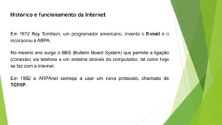 Em 1972 Ray Tomlison, um programador americano, inventa o E-mail e o
incorporou à ARPA.
No mesmo ano surge o BBS (Bulletin Board System) que permite a ligação
(conexão) via telefone a um sistema através do computador, tal como hoje
se faz com a internet.
Em 1982 a ARPAnet começa a usar um novo protocolo, chamado de
TCP/IP.
Histórico e funcionamento da Internet
5
 