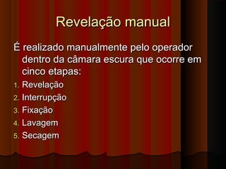 Revelação manual
É realizado manualmente pelo operador
dentro da câmara escura que ocorre em
cinco etapas:
Revelação
2. Interrupção
3. Fixação
4. Lavagem
5. Secagem
1.

 