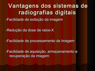 Vantagens dos sistemas de
radiografias digitais
-Facilidade de exibição da imagem
-Redução da dose de raios-X
-Facilidade de processamento de imagem
-Facilidade de aquisição, armazenamento e
recuperação da imagem

 