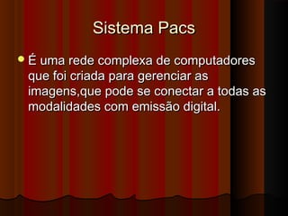 Sistema Pacs
 É uma rede complexa de computadores

que foi criada para gerenciar as
imagens,que pode se conectar a todas as
modalidades com emissão digital.

 