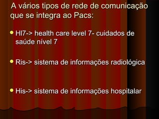 A vários tipos de rede de comunicação
que se integra ao Pacs:
 Hl7-> health care level 7- cuidados de

saúde nível 7

 Ris-> sistema de informações radiológica

 His-> sistema de informações hospitalar

 