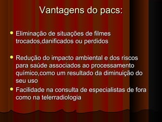 Vantagens do pacs:
 Eliminação de situações de filmes

trocados,danificados ou perdidos

 Redução do impacto ambiental e dos riscos

para saúde associados ao processamento
químico,como um resultado da diminuição do
seu uso
 Facilidade na consulta de especialistas de fora
como na telerradiologia

 