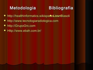 Metodologia

Bibliografia



 Livro
http://healthinformatics.wikispaces.comBiasoli



http://www.tecnologiaradiologica.com



http://GrupoGrx.com



Http://www.ebah.com.br/

 