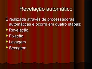 Revelação automático
É realizada através de processadoras
automáticas e ocorre em quatro etapas:
 Revelação
 Fixação
 Lavagem
 Secagem

 