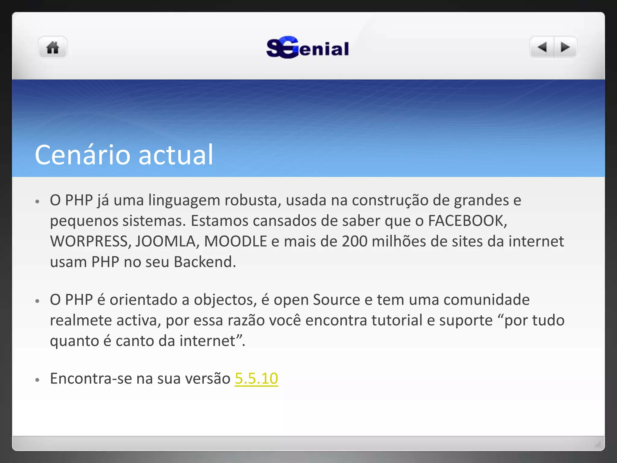 Cenário actual
• O PHP já uma linguagem robusta, usada na construção de grandes e
pequenos sistemas. Estamos cansados de saber que o FACEBOOK,
WORPRESS, JOOMLA, MOODLE e mais de 200 milhões de sites da internet
usam PHP no seu Backend.
• O PHP é orientado a objectos, é open Source e tem uma comunidade
realmete activa, por essa razão você encontra tutorial e suporte “por tudo
quanto é canto da internet”.
• Encontra-se na sua versão 5.5.10
 