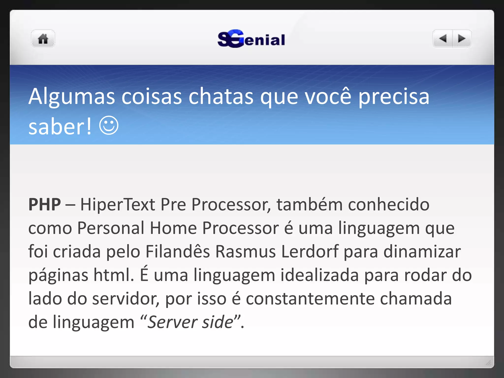 Algumas coisas chatas que você precisa
saber! 
PHP – HiperText Pre Processor, também conhecido
como Personal Home Processor é uma linguagem que
foi criada pelo Filandês Rasmus Lerdorf para dinamizar
páginas html. É uma linguagem idealizada para rodar do
lado do servidor, por isso é constantemente chamada
de linguagem “Server side”.
 