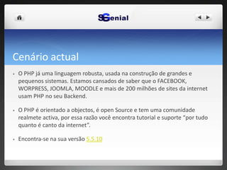 Cenário actual
• O PHP já uma linguagem robusta, usada na construção de grandes e
pequenos sistemas. Estamos cansados de saber que o FACEBOOK,
WORPRESS, JOOMLA, MOODLE e mais de 200 milhões de sites da internet
usam PHP no seu Backend.
• O PHP é orientado a objectos, é open Source e tem uma comunidade
realmete activa, por essa razão você encontra tutorial e suporte “por tudo
quanto é canto da internet”.
• Encontra-se na sua versão 5.5.10
 