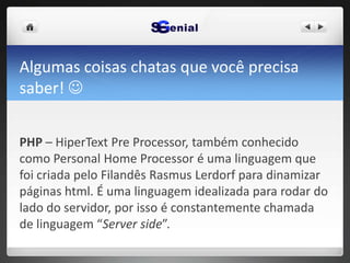 Algumas coisas chatas que você precisa
saber! 
PHP – HiperText Pre Processor, também conhecido
como Personal Home Processor é uma linguagem que
foi criada pelo Filandês Rasmus Lerdorf para dinamizar
páginas html. É uma linguagem idealizada para rodar do
lado do servidor, por isso é constantemente chamada
de linguagem “Server side”.
 