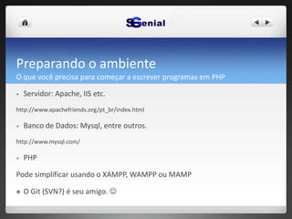 Preparando o ambiente
O que você precisa para começar a escrever programas em PHP
• Servidor: Apache, IIS etc.
http://www.apachefriends.org/pt_br/index.html
• Banco de Dados: Mysql, entre outros.
http://www.mysql.com/
• PHP
Pode simplificar usando o XAMPP, WAMPP ou MAMP
 O Git (SVN?) é seu amigo. 
 