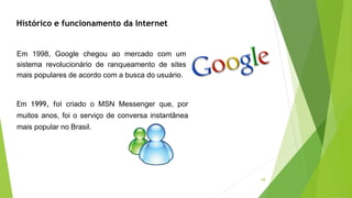 10
Histórico e funcionamento da Internet
Em 1998, Google chegou ao mercado com um
sistema revolucionário de ranqueamento de sites
mais populares de acordo com a busca do usuário.
Em 1999, foi criado o MSN Messenger que, por
muitos anos, foi o serviço de conversa instantânea
mais popular no Brasil.
 