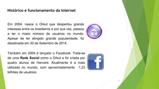 11
Histórico e funcionamento da Internet
Em 2004, nasce o Orkut que despertou grande
interesse entre os brasileiros e por sua vez, passou
a ter o maior número de usuários no mundo.
Apesar de ter atingido grande popularidade, foi
desativada em 30 de Setembro de 2014.
Também em 2004 é lançado o Facebook. Trata-se
de uma Rede Social como o Orkut e foi criada por
quatro alunos de Harvard. Atualmente é a mais
utilizada no mundo, com aproximadamente 1,23
bilhões de usuários.
 