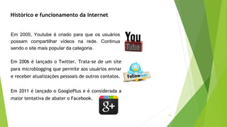 12
Histórico e funcionamento da Internet
Em 2005, Youtube é criado para que os usuários
possam compartilhar vídeos na rede. Continua
sendo o site mais popular da categoria.
Em 2006 é lançado o Twitter. Trata-se de um site
para microblogging que permite aos usuários enviar
e receber atualizações pessoais de outros contatos.
Em 2011 é lançado o GooglePlus e é considerada a
maior tentativa de abater o Facebook.
 