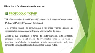 17
TCP - Transmission Control Protocol (Protocolo de Controle de Transmissão)
IP -Internet Protocol (Protocolo de Internet)
É o princípio básico de comunicação e foi criado visando atender as
necessidades de endereçamentos e de interconexões de redes.
Devido à sua arquitetura e forma de endereçamento, este protocolo
consegue realizar o roteamento de informações entre redes locais e
externas, transferência de arquivos, e-mail, gerenciamento, tudo isso
permitindo a interoperabilidade de diferentes tipos de redes.
Histórico e funcionamento da Internet
 
