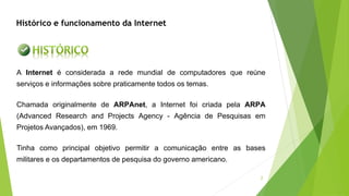 A Internet é considerada a rede mundial de computadores que reúne
serviços e informações sobre praticamente todos os temas.
Chamada originalmente de ARPAnet, a Internet foi criada pela ARPA
(Advanced Research and Projects Agency - Agência de Pesquisas em
Projetos Avançados), em 1969.
Tinha como principal objetivo permitir a comunicação entre as bases
militares e os departamentos de pesquisa do governo americano.
Histórico e funcionamento da Internet
2
 
