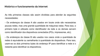 20
- Os endereços da classe B são usados nos casos onde a quantidade de
redes é equivalente ou semelhante à quantidade de dispositivos. Para isso,
usam-se os dois primeiros bytes do endereço IP para identificar a rede e o
restante para identificar os dispositivos;
As três primeiras classes são assim divididas para atender às seguintes
necessidades:
- Os endereços da classe A são usados em locais onde são necessárias
poucas redes, mas uma grande quantidade de máquinas nelas. Para isso, o
primeiro byte é utilizado como identificador da rede e os demais servem
como identificador dos dispositivos conectados (PCs, impressoras, etc);
Histórico e funcionamento da Internet
 
