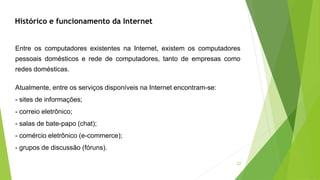 22
Entre os computadores existentes na Internet, existem os computadores
pessoais domésticos e rede de computadores, tanto de empresas como
redes domésticas.
Atualmente, entre os serviços disponíveis na Internet encontram-se:
- sites de informações;
- correio eletrônico;
- salas de bate-papo (chat);
- comércio eletrônico (e-commerce);
- grupos de discussão (fóruns).
Histórico e funcionamento da Internet
 