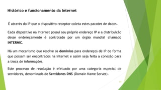 24
Histórico e funcionamento da Internet
Há um mecanismo que resolve os domínios para endereços de IP de forma
que possam ser encontrados na Internet e assim seja feita a conexão para
a troca de informações.
Este processo de resolução é efetuado por uma categoria especial de
servidores, denominada de Servidores DNS (Domain Name Server).
Cada dispositivo na Internet possui seu próprio endereço IP e a distribuição
desse endereçamento é controlado por um órgão mundial chamado
INTERNIC.
É através do IP que o dispositivo receptor coleta estes pacotes de dados.
 