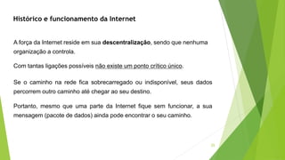 25
A força da Internet reside em sua descentralização, sendo que nenhuma
organização a controla.
Com tantas ligações possíveis não existe um ponto crítico único.
Se o caminho na rede fica sobrecarregado ou indisponível, seus dados
percorrem outro caminho até chegar ao seu destino.
Portanto, mesmo que uma parte da Internet fique sem funcionar, a sua
mensagem (pacote de dados) ainda pode encontrar o seu caminho.
Histórico e funcionamento da Internet
 
