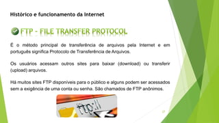 27
É o método principal de transferência de arquivos pela Internet e em
português significa Protocolo de Transferência de Arquivos.
Os usuários acessam outros sites para baixar (download) ou transferir
(upload) arquivos.
Há muitos sites FTP disponíveis para o público e alguns podem ser acessados
sem a exigência de uma conta ou senha. São chamados de FTP anônimos.
Histórico e funcionamento da Internet
 