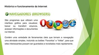 28
São programas que utilizam uma
interface gráfica para visualizar,
baixar ou transferir arquivos,
acessar informações e documentos
na Internet.
Contém uma variedade de ferramentas úteis que tornam a navegação
uma atividade simples, incluindo os botões “Favoritos” e “Voltar”, para que
sites interessantes possam ser guardados e revisitados mais rapidamente.
Histórico e funcionamento da Internet
 