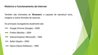 29
Também são chamados de “Browsers” e capazes de reproduzir sons,
imagens e outros formatos de arquivos.
Os principais navegadores atualmente são:
Google Chrome (Google) – 2008
Firefox (Mozilla) – 2004
Internet Explorer (Microsoft) – 1995
Safari (Apple) – 2003
Opera (Opera Software) – 1996
Histórico e funcionamento da Internet
 