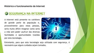 30
A Internet está presente no cotidiano
de grande parte da população e,
provavelmente para estas pessoas,
seria muito difícil imaginar como seria
a vida sem poder usufruir das diversas
facilidades e oportunidades trazidas
por esta tecnologia.
Entretanto, para que esta tecnologia seja utilizada com segurança, é
necessário que alguns cuidados sejam tomados.
Histórico e funcionamento da Internet
 