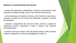 32
- acessar sites dedicados a passatempos e histórias em quadrinhos, além
de grande variedade de jogos, para as mais diversas faixas etárias;
- enviar declaração de Imposto de Renda, emitir boletim de ocorrência,
consultar os pontos em sua carteira de habilitação e agendar a emissão
de passaporte;
- consultar a programação das salas de cinema, verificar a agenda de
espetáculos teatrais, exposições e shows e adquirir seus ingressos
antecipadamente;
- consultar acervos de museus e sites de grandes artistas, onde é possível
conhecer a biografia e as técnicas empregadas por cada um.
Histórico e funcionamento da Internet
 