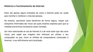 33
Estes são apenas alguns exemplos de como a Internet pode ser usada
para facilitar e melhorar a vida das pessoas.
No entanto, aproveitar esses benefícios de forma segura, requer que
estejamos informados dos riscos aos quais estamos expostos para que as
medidas preventivas necessárias sejam tomadas.
Um risco relacionado ao uso da Internet é o de você achar que não corre
riscos, pois supõe que ninguém tem interesse em utilizar o seu
computador ou que, entre os milhões de computadores conectados à
Internet, o seu dificilmente será localizado.
Histórico e funcionamento da Internet
 