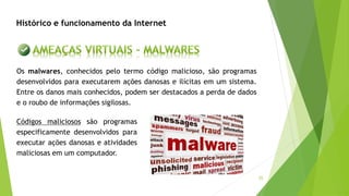 35
Os malwares, conhecidos pelo termo código malicioso, são programas
desenvolvidos para executarem ações danosas e ilícitas em um sistema.
Entre os danos mais conhecidos, podem ser destacados a perda de dados
e o roubo de informações sigilosas.
Códigos maliciosos são programas
especificamente desenvolvidos para
executar ações danosas e atividades
maliciosas em um computador.
Histórico e funcionamento da Internet
 