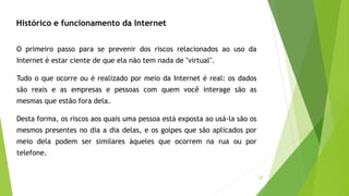 37
O primeiro passo para se prevenir dos riscos relacionados ao uso da
Internet é estar ciente de que ela não tem nada de "virtual".
Tudo o que ocorre ou é realizado por meio da Internet é real: os dados
são reais e as empresas e pessoas com quem você interage são as
mesmas que estão fora dela.
Desta forma, os riscos aos quais uma pessoa está exposta ao usá-la são os
mesmos presentes no dia a dia delas, e os golpes que são aplicados por
meio dela podem ser similares àqueles que ocorrem na rua ou por
telefone.
Histórico e funcionamento da Internet
 