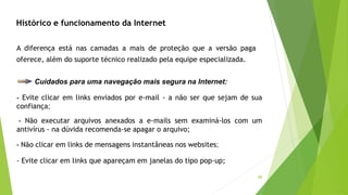 40
Cuidados para uma navegação mais segura na Internet:
- Evite clicar em links enviados por e-mail - a não ser que sejam de sua
confiança;
- Não executar arquivos anexados a e-mails sem examiná-los com um
antivírus - na dúvida recomenda-se apagar o arquivo;
- Não clicar em links de mensagens instantâneas nos websites;
- Evite clicar em links que apareçam em janelas do tipo pop-up;
A diferença está nas camadas a mais de proteção que a versão paga
oferece, além do suporte técnico realizado pela equipe especializada.
Histórico e funcionamento da Internet
 