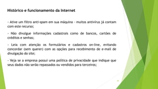 41
- Ative um filtro anti-spam em sua máquina – muitos antivírus já contam
com este recurso;
- Não divulgue informações cadastrais como de bancos, cartões de
créditos e senhas;
- Leia com atenção os formulários e cadastros on-line, evitando
concordar (sem querer) com as opções para recebimento de e-mail de
divulgação do site;
- Veja se a empresa possui uma política de privacidade que indique que
seus dados não serão repassados ou vendidos para terceiros;
Histórico e funcionamento da Internet
 