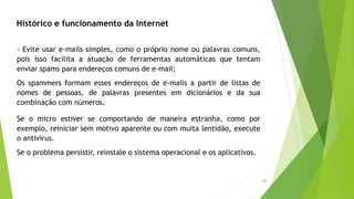42
- Evite usar e-mails simples, como o próprio nome ou palavras comuns,
pois isso facilita a atuação de ferramentas automáticas que tentam
enviar spams para endereços comuns de e-mail;
Os spammers formam esses endereços de e-mails a partir de listas de
nomes de pessoas, de palavras presentes em dicionários e da sua
combinação com números.
Se o micro estiver se comportando de maneira estranha, como por
exemplo, reiniciar sem motivo aparente ou com muita lentidão, execute
o antivírus.
Se o problema persistir, reinstale o sistema operacional e os aplicativos.
Histórico e funcionamento da Internet
 
