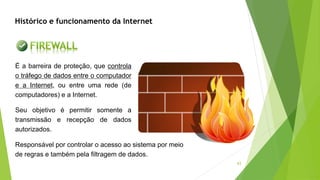 43
É a barreira de proteção, que controla
o tráfego de dados entre o computador
e a Internet, ou entre uma rede (de
computadores) e a Internet.
Seu objetivo é permitir somente a
transmissão e recepção de dados
autorizados.
Histórico e funcionamento da Internet
Responsável por controlar o acesso ao sistema por meio
de regras e também pela filtragem de dados.
 