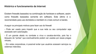 44
Existem firewalls baseados na combinação de hardware e software, assim
como firewalls baseados somente em software. Este último é o
recomendado para uso doméstico e também é o mais comum e barato.
A seguir os principais motivos para fazer uso do firewall:
- Pode ser usado para impedir que a sua rede ou seu computador seja
acessado sem autorização;
- É um grande aliado no combate a vírus e cavalos-de-tróia, pois faz o
bloqueio de “portas” que eventualmente podem ser usadas por essas pragas
virtuais;
- Em redes corporativas, é possível evitar que usuários acessem serviços ou
sistemas indevidos.
Histórico e funcionamento da Internet
 