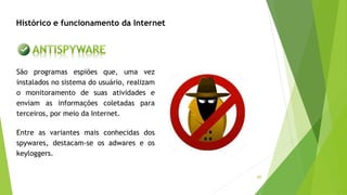 45
Histórico e funcionamento da Internet
São programas espiões que, uma vez
instalados no sistema do usuário, realizam
o monitoramento de suas atividades e
enviam as informações coletadas para
terceiros, por meio da Internet.
Entre as variantes mais conhecidas dos
spywares, destacam-se os adwares e os
keyloggers.
 