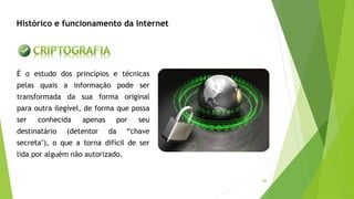 46
Histórico e funcionamento da Internet
É o estudo dos princípios e técnicas
pelas quais a informação pode ser
transformada da sua forma original
para outra ilegível, de forma que possa
ser conhecida apenas por seu
destinatário (detentor da “chave
secreta"), o que a torna difícil de ser
lida por alguém não autorizado.
 