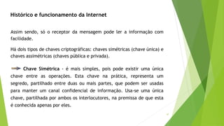 47
Histórico e funcionamento da Internet
Assim sendo, só o receptor da mensagem pode ler a informação com
facilidade.
Há dois tipos de chaves criptográficas: chaves simétricas (chave única) e
chaves assimétricas (chaves pública e privada).
Chave Simétrica - é mais simples, pois pode existir uma única
chave entre as operações. Esta chave na prática, representa um
segredo, partilhado entre duas ou mais partes, que podem ser usadas
para manter um canal confidencial de informação. Usa-se uma única
chave, partilhada por ambos os interlocutores, na premissa de que esta
é conhecida apenas por eles.
 