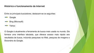 50
Histórico e funcionamento da Internet
Entre os principais buscadores, destacam-se os seguintes:
Google
Bing (Microsoft)
Yahoo
O Google é atualmente a ferramenta de busca mais usada no mundo. Ele
fornece uma interface tabulada, que oferece acesso mais rápido aos
resultados de busca, incluindo pesquisas na Web, pesquisa de imagens e
Dicionário do Google.
 