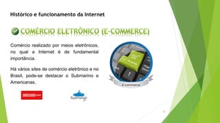51
Histórico e funcionamento da Internet
Comércio realizado por meios eletrônicos,
no qual a Internet é de fundamental
importância.
Há vários sites de comércio eletrônico e no
Brasil, pode-se destacar o Submarino e
Americanas.
 